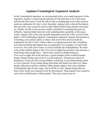 Aquinas Cosmological Argument Analysis
In the Cosmological argument, we are presented with a very sound argument. In this
argument, Aquinas is answering the question of why there has to be a first cause
and why the first cause is God. He tells us that everything that exist in this universe
needs an explanation for why it exist. Secondly, Aquinas tells us that all the objects
that exist now were caused to exist by other objects before them and this cycle goes
on. Thirdly, he tells us the universe couldn t possibly be something that goes on
infinitely. Aquinas thinks there has to be something that caused this a first cause.
Lastly, Aquinas tells us the only possible thing that caused all of this is God. In this
paper, I will be defending Aquinas Cosmological Argument. Aquinas first premise is
everything, every person, plant, or object, that exist in this universe needs an
explanation for why it exist. I believe there is a logical reason for why everything
exist and everything that happens has an explanation. For example, we need water
to survive. If we don t have water, we will eventually die of dehydration. We need
some of the smallest things in life. If we were to apply this premise to the universe, a
small thing many people don t... Show more content on Helpwriting.net ...
If we were to apply this to the universe, a good example of this would be human
beings. Human beings seem to be in a cyclical process. This process consist of
being born, living your life, having children, and dying. Every human being is born
to a set of parents. Every human being from birth until death lives their live. Many
people settle down and have children. Other people adopt or don t have children.
And hopefully after living a long, well lived life, we die. Human beings that are
born in this world were caused to exist by their parents. Their parents were caused to
exist in the world because of their parents. This cycle seems to go on
 