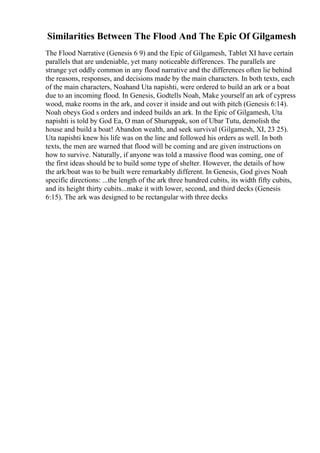 Similarities Between The Flood And The Epic Of Gilgamesh
The Flood Narrative (Genesis 6 9) and the Epic of Gilgamesh, Tablet XI have certain
parallels that are undeniable, yet many noticeable differences. The parallels are
strange yet oddly common in any flood narrative and the differences often lie behind
the reasons, responses, and decisions made by the main characters. In both texts, each
of the main characters, Noahand Uta napishti, were ordered to build an ark or a boat
due to an incoming flood. In Genesis, Godtells Noah, Make yourself an ark of cypress
wood, make rooms in the ark, and cover it inside and out with pitch (Genesis 6:14).
Noah obeys God s orders and indeed builds an ark. In the Epic of Gilgamesh, Uta
napishti is told by God Ea, O man of Shuruppak, son of Ubar Tutu, demolish the
house and build a boat! Abandon wealth, and seek survival (Gilgamesh, XI, 23 25).
Uta napishti knew his life was on the line and followed his orders as well. In both
texts, the men are warned that flood will be coming and are given instructions on
how to survive. Naturally, if anyone was told a massive flood was coming, one of
the first ideas should be to build some type of shelter. However, the details of how
the ark/boat was to be built were remarkably different. In Genesis, God gives Noah
specific directions: ...the length of the ark three hundred cubits, its width fifty cubits,
and its height thirty cubits...make it with lower, second, and third decks (Genesis
6:15). The ark was designed to be rectangular with three decks
 