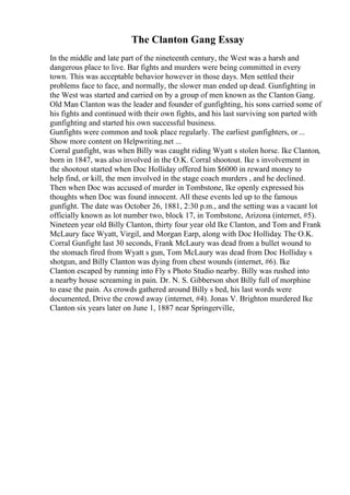 The Clanton Gang Essay
In the middle and late part of the nineteenth century, the West was a harsh and
dangerous place to live. Bar fights and murders were being committed in every
town. This was acceptable behavior however in those days. Men settled their
problems face to face, and normally, the slower man ended up dead. Gunfighting in
the West was started and carried on by a group of men known as the Clanton Gang.
Old Man Clanton was the leader and founder of gunfighting, his sons carried some of
his fights and continued with their own fights, and his last surviving son parted with
gunfighting and started his own successful business.
Gunfights were common and took place regularly. The earliest gunfighters, or...
Show more content on Helpwriting.net ...
Corral gunfight, was when Billy was caught riding Wyatt s stolen horse. Ike Clanton,
born in 1847, was also involved in the O.K. Corral shootout. Ike s involvement in
the shootout started when Doc Holliday offered him $6000 in reward money to
help find, or kill, the men involved in the stage coach murders , and he declined.
Then when Doc was accused of murder in Tombstone, Ike openly expressed his
thoughts when Doc was found innocent. All these events led up to the famous
gunfight. The date was October 26, 1881, 2:30 p.m., and the setting was a vacant lot
officially known as lot number two, block 17, in Tombstone, Arizona (internet, #5).
Nineteen year old Billy Clanton, thirty four year old Ike Clanton, and Tom and Frank
McLaury face Wyatt, Virgil, and Morgan Earp, along with Doc Holliday. The O.K.
Corral Gunfight last 30 seconds, Frank McLaury was dead from a bullet wound to
the stomach fired from Wyatt s gun, Tom McLaury was dead from Doc Holliday s
shotgun, and Billy Clanton was dying from chest wounds (internet, #6). Ike
Clanton escaped by running into Fly s Photo Studio nearby. Billy was rushed into
a nearby house screaming in pain. Dr. N. S. Gibberson shot Billy full of morphine
to ease the pain. As crowds gathered around Billy s bed, his last words were
documented, Drive the crowd away (internet, #4). Jonas V. Brighton murdered Ike
Clanton six years later on June 1, 1887 near Springerville,
 