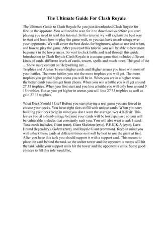 The Ultimate Guide For Clash Royale
The Ultimate Guide to Clash Royale So you just downloaded Clash Royale for
free on the appstore. You will need to wait for it to download so before you start
playing you need to read this tutorial. In this tutorial we will explain the best way
to start and learn how to play the game well, so you can have an advantage over
your opponents. We will cover the best decks for beginners, what do use and when,
and how to play the game. After you read this tutorial you will be able to beat most
beginners in the lower areas. So wait to click battle and read through this guide.
Introduction to Clash Royale Clash Royale is a unique game that includes different
kinds of cards, different levels of cards, towers, spells and much more. The goal of the
... Show more content on Helpwriting.net ...
Trophies and Arenas To earn higher cards and Higher arenas you have win most of
your battles. The more battles you win the more trophies you will get. The more
trophies you get the higher arena you will be in. When you are in a higher arena
the better cards you can get from chests. When you win a battle you will get around
27 33 trophies. When you first start and you lose a battle you will only lose around 5
15 trophies. But as you get higher in arenas you will lose 27 33 trophies as well as
gain 27 33 trophies.
What Deck Should I Use? Before you start playing a real game you are forced to
choose your decks. You have eight slots to fill with unique cards. When you start
building your deck keep in mind you don t want the average over 4.0 elixir. This
leaves you at a disadvantage because your cards will be too expensive so you will
be vulnerable to decks that constantly rush you. You will also want a tank 1 card.
Tank cards includes, Giant (rare), Giant Skeleton (epic), P.E.K.K.A (epic), Lava
Hound (legendary), Golem (rare), and Royale Giant (common). Keep in mind you
will unlock these cards at different times so it will be best to use the giant at first.
After you have this tank you should support it with a support card. This means to
place the card behind the tank so the archer tower and the opponent s troops will hit
the tank while your support units hit the tower and the opponent s units. Some good
choices to fill this role would be,
 