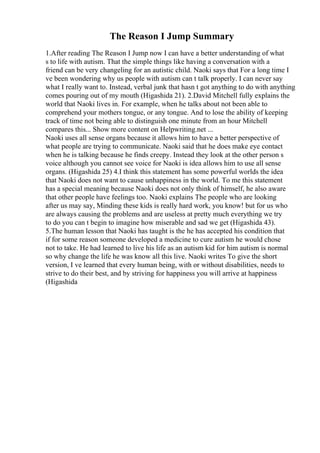 The Reason I Jump Summary
1.After reading The Reason I Jump now I can have a better understanding of what
s to life with autism. That the simple things like having a conversation with a
friend can be very changeling for an autistic child. Naoki says that For a long time I
ve been wondering why us people with autism can t talk properly. I can never say
what I really want to. Instead, verbal junk that hasn t got anything to do with anything
comes pouring out of my mouth (Higashida 21). 2.David Mitchell fully explains the
world that Naoki lives in. For example, when he talks about not been able to
comprehend your mothers tongue, or any tongue. And to lose the ability of keeping
track of time not being able to distinguish one minute from an hour Mitchell
compares this... Show more content on Helpwriting.net ...
Naoki uses all sense organs because it allows him to have a better perspective of
what people are trying to communicate. Naoki said that he does make eye contact
when he is talking because he finds creepy. Instead they look at the other person s
voice although you cannot see voice for Naoki is idea allows him to use all sense
organs. (Higashida 25) 4.I think this statement has some powerful worlds the idea
that Naoki does not want to cause unhappiness in the world. To me this statement
has a special meaning because Naoki does not only think of himself, he also aware
that other people have feelings too. Naoki explains The people who are looking
after us may say, Minding these kids is really hard work, you know! but for us who
are always causing the problems and are useless at pretty much everything we try
to do you can t begin to imagine how miserable and sad we get (Higashida 43).
5.The human lesson that Naoki has taught is the he has accepted his condition that
if for some reason someone developed a medicine to cure autism he would chose
not to take. He had learned to live his life as an autism kid for him autism is normal
so why change the life he was know all this live. Naoki writes To give the short
version, I ve learned that every human being, with or without disabilities, needs to
strive to do their best, and by striving for happiness you will arrive at happiness
(Higashida
 
