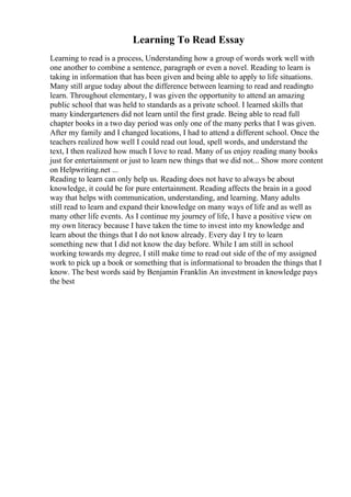 Learning To Read Essay
Learning to read is a process, Understanding how a group of words work well with
one another to combine a sentence, paragraph or even a novel. Reading to learn is
taking in information that has been given and being able to apply to life situations.
Many still argue today about the difference between learning to read and readingto
learn. Throughout elementary, I was given the opportunity to attend an amazing
public school that was held to standards as a private school. I learned skills that
many kindergarteners did not learn until the first grade. Being able to read full
chapter books in a two day period was only one of the many perks that I was given.
After my family and I changed locations, I had to attend a different school. Once the
teachers realized how well I could read out loud, spell words, and understand the
text, I then realized how much I love to read. Many of us enjoy reading many books
just for entertainment or just to learn new things that we did not... Show more content
on Helpwriting.net ...
Reading to learn can only help us. Reading does not have to always be about
knowledge, it could be for pure entertainment. Reading affects the brain in a good
way that helps with communication, understanding, and learning. Many adults
still read to learn and expand their knowledge on many ways of life and as well as
many other life events. As I continue my journey of life, I have a positive view on
my own literacy because I have taken the time to invest into my knowledge and
learn about the things that I do not know already. Every day I try to learn
something new that I did not know the day before. While I am still in school
working towards my degree, I still make time to read out side of the of my assigned
work to pick up a book or something that is informational to broaden the things that I
know. The best words said by Benjamin Franklin An investment in knowledge pays
the best
 