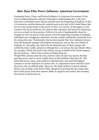 How Does Elite Power Influence American Government
Examining Power, Elites, and Political Influence in American Government At the
crux of understanding this segment of thought is understanding that, at the core,
elites have controlled society and government since the beginning of mankind. In fact,
it is democracy and the democratic method (such as devised in the United States) that
serves as the crucial check on the power of elites over society. In this paper we will
examine who the powerful are, the interests they represent, and lastly how democracy
serves as a check on those powers. Politics at its core is fundamentally about the
struggle for who has power in the system. From the beginning of groups of mankind,
individuals have struggled to determine who has control, and that has essentially been
the ruling elite class. Traditionally, that has been people from four traditional classes.
First, the dominant religions and religious theocracies, such as Iran, the Church of
England, etc. Secondly, they tend to be the dominant race of ethnic groups who
control the land, wealth, and power although this is not always the case (South Africa
for example.) Third, they tend to the military acting on behalf of the fourth category,
the Government.... Show more content on Helpwriting.net ...
Wright Mills advances that the class of power elite not only have power, but they
pass that power, and of course wealth, down to their children when they die. The
belief that power, status, and wealth are inherited traits, and, until that happens
someone is not the definition of a power elite. It s important to know that this is how
the power elite are defined today. However, the Italian political scientist Gaetano
Mosca, who actually wrote before Mills, disagrees by positing that the ruling elites
derive their power from their superior ability to organize and control, thus meaning
that anyone could become an
 