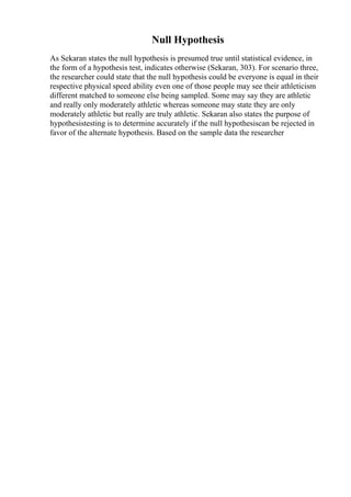 Null Hypothesis
As Sekaran states the null hypothesis is presumed true until statistical evidence, in
the form of a hypothesis test, indicates otherwise (Sekaran, 303). For scenario three,
the researcher could state that the null hypothesis could be everyone is equal in their
respective physical speed ability even one of those people may see their athleticism
different matched to someone else being sampled. Some may say they are athletic
and really only moderately athletic whereas someone may state they are only
moderately athletic but really are truly athletic. Sekaran also states the purpose of
hypothesistesting is to determine accurately if the null hypothesiscan be rejected in
favor of the alternate hypothesis. Based on the sample data the researcher
 