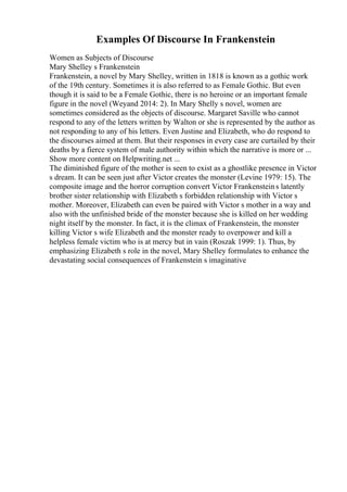 Examples Of Discourse In Frankenstein
Women as Subjects of Discourse
Mary Shelley s Frankenstein
Frankenstein, a novel by Mary Shelley, written in 1818 is known as a gothic work
of the 19th century. Sometimes it is also referred to as Female Gothic. But even
though it is said to be a Female Gothic, there is no heroine or an important female
figure in the novel (Weyand 2014: 2). In Mary Shelly s novel, women are
sometimes considered as the objects of discourse. Margaret Saville who cannot
respond to any of the letters written by Walton or she is represented by the author as
not responding to any of his letters. Even Justine and Elizabeth, who do respond to
the discourses aimed at them. But their responses in every case are curtailed by their
deaths by a fierce system of male authority within which the narrative is more or ...
Show more content on Helpwriting.net ...
The diminished figure of the mother is seen to exist as a ghostlike presence in Victor
s dream. It can be seen just after Victor creates the monster (Levine 1979: 15). The
composite image and the horror corruption convert Victor Frankensteins latently
brother sister relationship with Elizabeth s forbidden relationship with Victor s
mother. Moreover, Elizabeth can even be paired with Victor s mother in a way and
also with the unfinished bride of the monster because she is killed on her wedding
night itself by the monster. In fact, it is the climax of Frankenstein, the monster
killing Victor s wife Elizabeth and the monster ready to overpower and kill a
helpless female victim who is at mercy but in vain (Roszak 1999: 1). Thus, by
emphasizing Elizabeth s role in the novel, Mary Shelley formulates to enhance the
devastating social consequences of Frankenstein s imaginative
 