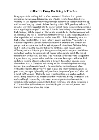Reflective Essay On Being A Teacher
Being apart of the teaching field is often overlooked. Teachers don t get the
recognition they deserve. It takes time and effort to even be handed the degree.
Working for that degree you have to go through numerous of classes which ends up
with hours of studying outside of class. Leaving out the ACT, you have to have a 22
or higher score to be accepted into the teacher school. In my highschool experience, it
was a big change for myself. I had an I.E.P at the time and my caseworker was Linda
Rich. Not only did she impact my life but she impacted a lot of other teenagers look
on schooling. She was a Teacher assistant for two years at Lake Forest High School
also, a special ed and mainstream teacher since 1981. Before becoming a teacher
Rich wished people told her it wasn t always as easy as it looks. You can have a
whole lesson planned out with numerous amounts of examples and the next day
you go back to review, and the kids look at you with blank faces. With that being
said, it s not always the students that have a hard time. Each student learns
differently and at a different pace. Being the teacher you have to plan out different
methods of teaching the same material. I agree with what she stated. The role of
teacher is not always easy. You have to be ready for a whole lesson to fall apart but
it s your job to stay patient and re teach in a new way. I can agree with what Rich
said about learning a lesson and coming in the next day and not having a single
clue on how to do it. The stress and anxiety we feel when sitting there watching
them write examples on the board, is the same feeling the teachers get when
writing lesson plans. Have you ever been in class and finally something clicks in
your brain, your eyes light up big and you almost jump out of your seat? Most call
it the ah hah! Moment . That is the most rewarding thing as a teacher. As Rich
stated. It may not always be academically but socially too. Seeing the faces of kids
smile and laugh because they re in an environment you the teacher create is
something only teachers can understand. From experience and taking the course at
CLC where i learned hands on at a preschool I agree one hundred percent. As a
teacher it makes your whole day better
 