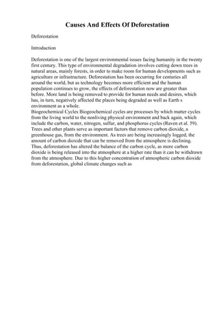 Causes And Effects Of Deforestation
Deforestation
Introduction
Deforestation is one of the largest environmental issues facing humanity in the twenty
first century. This type of environmental degradation involves cutting down trees in
natural areas, mainly forests, in order to make room for human developments such as
agriculture or infrastructure. Deforestation has been occurring for centuries all
around the world, but as technology becomes more efficient and the human
population continues to grow, the effects of deforestation now are greater than
before. More land is being removed to provide for human needs and desires, which
has, in turn, negatively affected the places being degraded as well as Earth s
environment as a whole.
Biogeochemical Cycles Biogeochemical cycles are processes by which matter cycles
from the living world to the nonliving physical environment and back again, which
include the carbon, water, nitrogen, sulfur, and phosphorus cycles (Raven et al. 59).
Trees and other plants serve as important factors that remove carbon dioxide, a
greenhouse gas, from the environment. As trees are being increasingly logged, the
amount of carbon dioxide that can be removed from the atmosphere is declining.
Thus, deforestation has altered the balance of the carbon cycle, as more carbon
dioxide is being released into the atmosphere at a higher rate than it can be withdrawn
from the atmosphere. Due to this higher concentration of atmospheric carbon dioxide
from deforestation, global climate changes such as
 