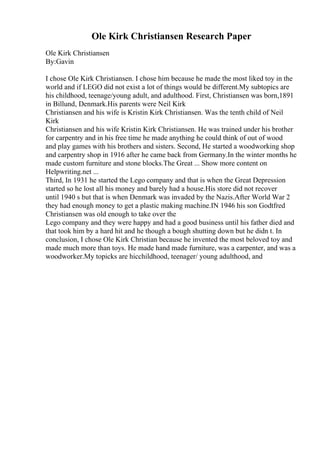 Ole Kirk Christiansen Research Paper
Ole Kirk Christiansen
By:Gavin
I chose Ole Kirk Christiansen. I chose him because he made the most liked toy in the
world and if LEGO did not exist a lot of things would be different.My subtopics are
his childhood, teenage/young adult, and adulthood. First, Christiansen was born,1891
in Billund, Denmark.His parents were Neil Kirk
Christiansen and his wife is Kristin Kirk Christiansen. Was the tenth child of Neil
Kirk
Christiansen and his wife Kristin Kirk Christiansen. He was trained under his brother
for carpentry and in his free time he made anything he could think of out of wood
and play games with his brothers and sisters. Second, He started a woodworking shop
and carpentry shop in 1916 after he came back from Germany.In the winter months he
made custom furniture and stone blocks.The Great ... Show more content on
Helpwriting.net ...
Third, In 1931 he started the Lego company and that is when the Great Depression
started so he lost all his money and barely had a house.His store did not recover
until 1940 s but that is when Denmark was invaded by the Nazis.After World War 2
they had enough money to get a plastic making machine.IN 1946 his son Godtfred
Christiansen was old enough to take over the
Lego company and they were happy and had a good business until his father died and
that took him by a hard hit and he though a bough shutting down but he didn t. In
conclusion, I chose Ole Kirk Christian because he invented the most beloved toy and
made much more than toys. He made hand made furniture, was a carpenter, and was a
woodworker.My topicks are hicchildhood, teenager/ young adulthood, and
 