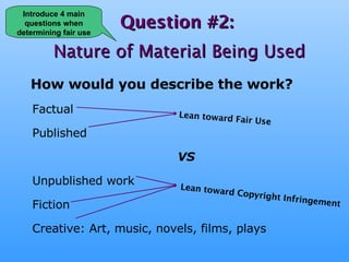 Question #2:   Nature of Material Being Used How would you describe the work? Factual  Published VS Unpublished work Fiction Creative: Art, music, novels, films, plays Lean toward Fair Use Lean toward Copyright Infringement Introduce 4 main questions when determining fair use 