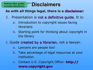 Disclaimers As with all things legal, there is a  disclaimer : Presentation is  not a definitive guide . It is: Introduction to copyright issues facing librarians Starting point for thinking about copyright in the library 2.   Guide  created by a librarian , not a lawyer. Lawyers are people too!  Take advantage of legal resources at your institution. Contact U.S. Copyright Office:  http:// www.copyright.gov .  Noticed other guides included disclaimers 