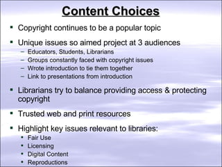 Content Choices Copyright continues to be a popular topic Unique issues so aimed project at 3 audiences Educators, Students, Librarians  Groups constantly faced with copyright issues  Wrote introduction to tie them together Link to presentations from introduction Librarians try to balance providing access & protecting copyright Trusted web and print resources Highlight key issues relevant to libraries: Fair Use Licensing Digital Content Reproductions  