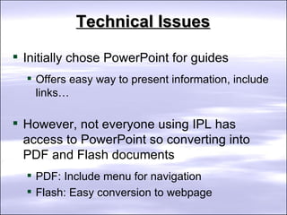 Technical Issues Initially chose PowerPoint for guides Offers easy way to present information, include links… However, not everyone using IPL has access to PowerPoint so converting into PDF and Flash documents PDF: Include menu for navigation Flash: Easy conversion to webpage  