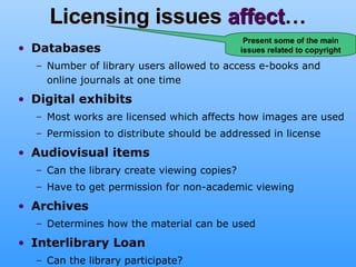 Licensing issues  affect … Databases   Number of library users allowed to access e-books and online journals at one time Digital exhibits Most works are licensed which affects how images are used Permission to distribute should be addressed in license Audiovisual items Can the library create viewing copies? Have to get permission for non-academic viewing Archives Determines how the material can be used Interlibrary Loan Can the library participate? Present some of the main issues related to copyright 