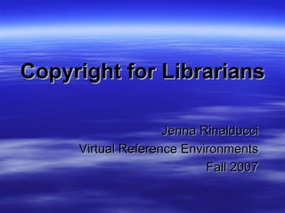 Copyright for Librarians Jenna Rinalducci Virtual Reference Environments Fall 2007 