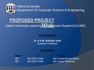 Uttara University Learning Management System(UULMS)
Supervised by:
Dr. A.H.M. Saifullah Sadi
Assistant Professor
Prepared By:
Batch Id Name
36th M21522111008 Md. Foisal Ahmed Akash
36th M21522111034 Md. Asiqur Rahaman
Uttara University
Department Of Computer Science & Engineering
 