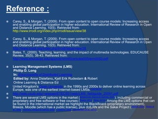 Reference :
 Carey, S., & Morgan, T. (2009). From open content to open course models: Increasing access
and enabling global participation in higher education. International Review of Research in Open
and Distance Learning, 10(5). Retrieved from:
http://www.irrodl.org/index.php/irrodl/issue/view/38
 Carey, S., & Morgan, T. (2009). From open content to open course models: Increasing access
and enabling global participation in higher education. International Review of Research in Open
and Distance Learning, 10(5). Retrieved from:
http://www.irrodl.org/index.php/irrodl/issue/view/38
 Bates, T., (2000). Teaching, learning, and the impact of multimedia technologies. EDUCAUSE
Review, 35(5), 38-43. Retrieved from:
http://www.educause.edu/apps/er/erm00/articles005/erm0053.pdf
 Learning Management Systems (LMS)
Phillip D. Long
In: Encyclopedia of Distributed Learning
Edited by: Anna Distefano, Kjell Erik Rudestam & Robert
Online Learning & Distance Ed
 United Kingdom's Open University in the 1990s and 2000s to deliver online learning across
Europe, was one of the earliest internet-based LMSs.[14][15][16]
 http://web.csulb.edu/~arezaei/ETEC551/web/LMS_fieldguide_20091.pdf
 There are several LMS options in the market (Schlemmer, Saccol & Garrido, 2007), including commercial or
proprietary and free software or free courses (Rosini, 2013; Silva, 2013). Among the LMS options that can
be found in the international market we highlight the BlackBoard (proprietary environment),
Breeze, Moodle (which has a public license), plus dotLRN and the Sakai Project (Santos, 2003; Itmazi et
al., 2005; Romero, Ventura & García, 2008; Coutinho, 2009; Almrashdeh et al., 2011).
 