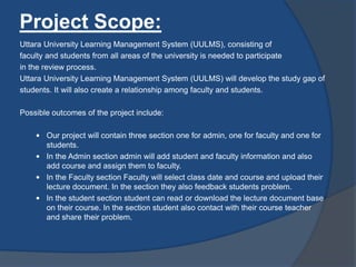 Project Scope:
Uttara University Learning Management System (UULMS), consisting of
faculty and students from all areas of the university is needed to participate
in the review process.
Uttara University Learning Management System (UULMS) will develop the study gap of
students. It will also create a relationship among faculty and students.
Possible outcomes of the project include:
 Our project will contain three section one for admin, one for faculty and one for
students.
 In the Admin section admin will add student and faculty information and also
add course and assign them to faculty.
 In the Faculty section Faculty will select class date and course and upload their
lecture document. In the section they also feedback students problem.
 In the student section student can read or download the lecture document base
on their course. In the section student also contact with their course teacher
and share their problem.
 