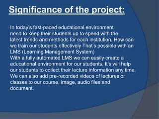 Significance of the project:
In today’s fast-paced educational environment
need to keep their students up to speed with the
latest trends and methods for each institution. How can
we train our students effectively That’s possible with an
LMS (Learning Management System)
With a fully automated LMS we can easily create a
educational environment for our students. It’s will help
our students to collect their lecture information any time.
We can also add pre-recorded videos of lectures or
classes to our course, image, audio files and
document.
 