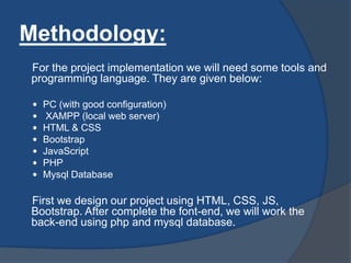 Methodology:
For the project implementation we will need some tools and
programming language. They are given below:
 PC (with good configuration)
 XAMPP (local web server)
 HTML & CSS
 Bootstrap
 JavaScript
 PHP
 Mysql Database
First we design our project using HTML, CSS, JS,
Bootstrap. After complete the font-end, we will work the
back-end using php and mysql database.
 