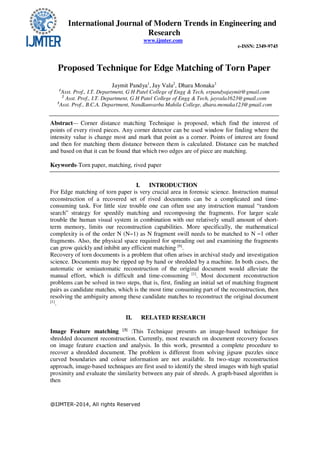 International Journal of Modern Trends in Engineering and
Research
www.ijmter.com
e-ISSN: 2349-9745
@IJMTER-2014, All rights Reserved
Proposed Technique for Edge Matching of Torn Paper
Jaymit Pandya1
, Jay Vala2
, Dhara Monaka3
1
Asst. Prof., I.T. Department, G H Patel College of Engg & Tech, erpandyajaymit@gmail.com
2
Asst. Prof., I.T. Department, G H Patel College of Engg & Tech, jayvala1623@gmail.com
3
Asst. Prof., B.C.A. Department, Nandkunvarba Mahila College, dhara.monaka123@gmail.com
Abstract— Corner distance matching Technique is proposed, which find the interest of
points of every rived pieces. Any corner detector can be used window for finding where the
intensity value is change most and mark that point as a corner. Points of interest are found
and then for matching them distance between them is calculated. Distance can be matched
and based on that it can be found that which two edges are of piece are matching.
Keywords-Torn paper, matching, rived paper
I. INTRODUCTION
For Edge matching of torn paper is very crucial area in forensic science. Instruction manual
reconstruction of a recovered set of rived documents can be a complicated and time-
consuming task. For little size trouble one can often use any instruction manual “random
search” strategy for speedily matching and recomposing the fragments. For larger scale
trouble the human visual system in combination with our relatively small amount of short-
term memory, limits our reconstruction capabilities. More specifically, the mathematical
complexity is of the order N (N−1) as N fragment swill needs to be matched to N −1 other
fragments. Also, the physical space required for spreading out and examining the fragments
can grow quickly and inhibit any efficient matching [9]
.
Recovery of torn documents is a problem that often arises in archival study and investigation
science. Documents may be ripped up by hand or shredded by a machine. In both cases, the
automatic or semiautomatic reconstruction of the original document would alleviate the
manual effort, which is difficult and time-consuming [1]
. Most document reconstruction
problems can be solved in two steps, that is, first, finding an initial set of matching fragment
pairs as candidate matches, which is the most time consuming part of the reconstruction, then
resolving the ambiguity among these candidate matches to reconstruct the original document
[1]
.
II. RELATED RESEARCH
Image Feature matching [3]
:This Technique presents an image-based technique for
shredded document reconstruction. Currently, most research on document recovery focuses
on image feature exaction and analysis. In this work, presented a complete procedure to
recover a shredded document. The problem is different from solving jigsaw puzzles since
curved boundaries and colour information are not available. In two-stage reconstruction
approach, image-based techniques are first used to identify the shred images with high spatial
proximity and evaluate the similarity between any pair of shreds. A graph-based algorithm is
then
 