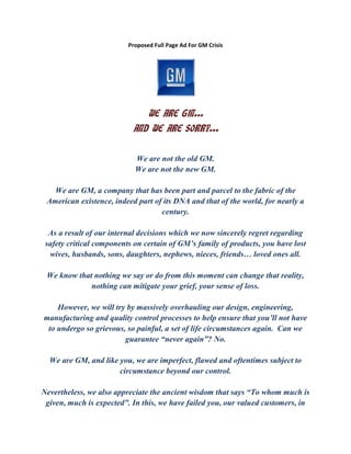 Proposed Full Page Ad For GM Crisis
WE ARE GM…
AND WE ARE SORRY…
We are not the old GM.
We are not the new GM.
We are GM, a company that has been part and parcel to the fabric of the
American existence, indeed part of its DNA and that of the world, for nearly a
century.
As a result of our internal decisions which we now sincerely regret regarding
safety critical components on certain of GM’s family of products, you have lost
wives, husbands, sons, daughters, nephews, nieces, friends… loved ones all.
We know that nothing we say or do from this moment can change that reality,
nothing can mitigate your grief, your sense of loss.
However, we will try by massively overhauling our design, engineering,
manufacturing and quality control processes to help ensure that you’ll not have
to undergo so grievous, so painful, a set of life circumstances again. Can we
guarantee “never again”? No.
We are GM, and like you, we are imperfect, flawed and oftentimes subject to
circumstance beyond our control.
Nevertheless, we also appreciate the ancient wisdom that says “To whom much is
given, much is expected”. In this, we have failed you, our valued customers, in
 