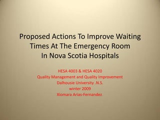 Proposed Actions To Improve Waiting
Times At The Emergency Room
In Nova Scotia Hospitals
HESA 4003 & HESA 4020
Quality Management and Quality Improvement
Dalhousie University .N.S.
winter 2009
Xiomara Arias-Fernandez.
 
