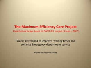 The Maximum Efficiency Care Project
Hypothetical design based on RATED.ER project ( Crane J, 2007 )
Project developed to improve waiting times and
enhance Emergency department service
Xiomara Arias Fernandez
 