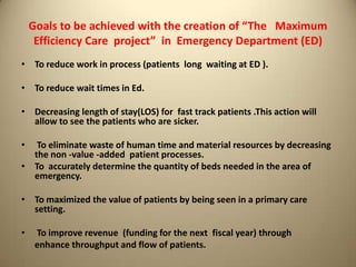 Goals to be achieved with the creation of “The Maximum
Efficiency Care project” in Emergency Department (ED)
• To reduce work in process (patients long waiting at ED ).
• To reduce wait times in Ed.
• Decreasing length of stay(LOS) for fast track patients .This action will
allow to see the patients who are sicker.
• To eliminate waste of human time and material resources by decreasing
the non -value -added patient processes.
• To accurately determine the quantity of beds needed in the area of
emergency.
• To maximized the value of patients by being seen in a primary care
setting.
• To improve revenue (funding for the next fiscal year) through
enhance throughput and flow of patients.
 
