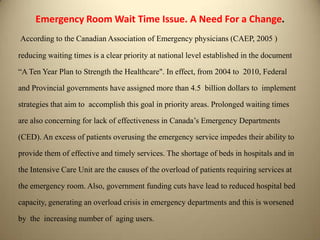 Emergency Room Wait Time Issue. A Need For a Change.
According to the Canadian Association of Emergency physicians (CAEP, 2005 )
reducing waiting times is a clear priority at national level established in the document
“A Ten Year Plan to Strength the Healthcare". In effect, from 2004 to 2010, Federal
and Provincial governments have assigned more than 4.5 billion dollars to implement
strategies that aim to accomplish this goal in priority areas. Prolonged waiting times
are also concerning for lack of effectiveness in Canada’s Emergency Departments
(CED). An excess of patients overusing the emergency service impedes their ability to
provide them of effective and timely services. The shortage of beds in hospitals and in
the Intensive Care Unit are the causes of the overload of patients requiring services at
the emergency room. Also, government funding cuts have lead to reduced hospital bed
capacity, generating an overload crisis in emergency departments and this is worsened
by the increasing number of aging users.
 