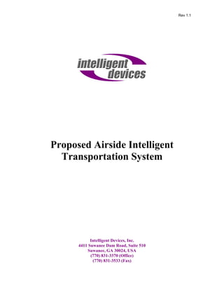 Rev 1.1




Proposed Airside Intelligent
  Transportation System




            Intelligent Devices, Inc.
      4411 Suwanee Dam Road, Suite 510
           Suwanee, GA 30024, USA
            (770) 831-3370 (Office)
             (770) 831-3533 (Fax)
 