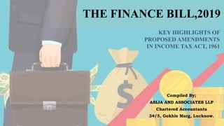 THE FINANCE BILL,2019
Compiled By;
ASIJA AND ASSOCIATES LLP
Chartered Accountants
34/5, Gokhle Marg, Lucknow.
KEY HIGHLIGHTS OF
PROPOSED AMENDMENTS
IN INCOME TAX ACT, 1961
 