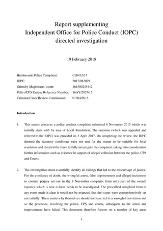 1
Report supplementing
Independent Office for Police Conduct (IOPC)
directed investigation
19 February 2018
Humberside Police Complaint:
IOPC:
Grimsby Magistrates’ court:
Police/CPS Unique Reference Number:
Criminal Cases Review Commission:
CO/432/15
2017/082079
161500245442
16AY/2837/15
01304/2016
Introduction
1. This matter concerns a police conduct complaint submitted 8 November 2015 which was
initially dealt with by way of Local Resolution. The outcome (which was appealed and
referred to the IOPC) was provided on 3 April 2017. On completing the review, the IOPC
deemed the statutory conditions were not met for the matter to be suitable for local
resolution and directed the force to fully investigate the complaint, taking into consideration
further information such as evidence in support of alleged collusion between the police, CPS
and Courts.
2. The investigation must essentially identify all failings that led to the miscarriage of justice.
For the avoidance of doubt, the wrongful arrest, false imprisonment and alleged incitement
to commit perjury set out in the 8 November complaint form only part of the overall
injustice which is now evident needs to be investigated. The prescribed complaint form in
any event made it clear it would not be expected that the issues were comprehensively set
out initially. These matters by themselves should not have led to a wrongful conviction and
so the processes, involving the police, CPS and courts, subsequent to the arrest and
imprisonment have failed. This document therefore focuses on a number of key areas
 