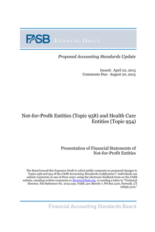 Not-for-Profit Entities (Topic 958) and Health Care
Entities (Topic 954)
Presentation of Financial Statements of
Not-for-Profit Entities
The Board issued this Exposure Draft to solicit public comment on proposed changes to
Topics 958 and 954 of the FASB Accounting Standards Codification®. Individuals can
submit comments in one of three ways: using the electronic feedback form on the FASB
website, emailing written comments to director@fasb.org, or sending a letter to “Technical
Director, File Reference No. 2015-230, FASB, 401 Merritt 7, PO Box 5116, Norwalk, CT
06856-5116.”
The Board issued this Exposure Draft to solicit public comment on proposed changes to Topic XXX of
the FASB Accounting Standards Codification®. Individuals can submit comments in one of three ways:
using the electronic feedback form on the FASB website, emailing written comments to
director@fasb.org, or sending a letter to “Technical Director, File Reference No. XXXX-XX, FASB, 401
Merritt 7, PO Box 5116, Norwalk, CT 06856-5116.”
Proposed Accounting Standards Update
Issued: April 22, 2015
Comments Due: August 20, 2015
 