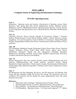 SYLLABUS
( Computer Science & Engineering and Information Technology)

ECS-501: Operating System
Unit – I
Introduction : Operating system and functions, Classification of Operating systems- Batch,
Interactive, Time sharing, Real Time System, Multiprocessor Systems, Multiuser Systems,
Multiprocess Systems, Multithreaded Systems, Operating System Structure- Layered structure,
System Components, Operating System services, Reentrant Kernels, Monolithic and Microkernel
Systems.
Unit – II
Concurrent Processes: Process Concept, Principle of Concurrency, Producer / Consumer
Problem, Mutual Exclusion, Critical Section Problem, Dekker’s solution, Peterson’s solution,
Semaphores, Test and Set operation; Classical Problem in Concurrency- Dining Philosopher
Problem, Sleeping Barber Problem; Inter Process Communication models and Schemes, Process
generation.
Unit – III
CPU Scheduling: Scheduling Concepts, Performance Criteria, Process States, Process Transition
Diagram, Schedulers, Process Control Block (PCB), Process address space, Process
identification information, Threads and their management, Scheduling Algorithms,
Multiprocessor Scheduling. Deadlock: System model, Deadlock characterization, Prevention,
Avoidance and detection, Recovery from deadlock.
Unit – IV
Memory Management: Basic bare machine, Resident monitor, Multiprogramming with fixed
partitions, Multiprogramming with variable partitions, Protection schemes, Paging,
Segmentation, Paged segmentation, Virtual memory concepts, Demand paging, Performance of
demand paging, Page replacement algorithms, Thrashing, Cache memory organization, Locality
of reference.
Unit – V
I/O Management and Disk Scheduling: I/O devices, and I/O subsystems, I/O buffering, Disk
storage and disk scheduling, RAID. File System: File concept, File organization and access
mechanism, File directories, and File sharing, File system implementation issues, File system
protection and security.
References:
1. Silberschatz, Galvin and Gagne, “Operating Systems Concepts”, Wiley
2. Sibsankar Halder and Alex A Aravind, “Operating Systems”, Pearson Education
3. Harvey M Dietel, “ An Introduction to Operating System”, Pearson Education
4. D M Dhamdhere, “Operating Systems : A Concept based Approach”, 2nd Edition,
12

 