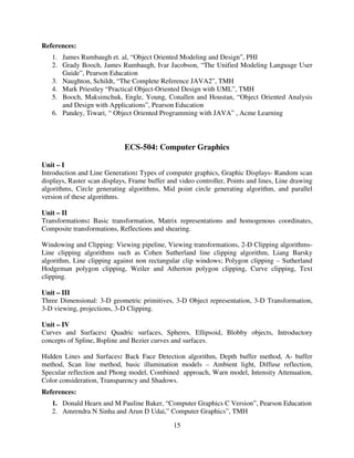 References:
1. James Rumbaugh et. al, “Object Oriented Modeling and Design”, PHI
2. Grady Booch, James Rumbaugh, Ivar Jacobson, “The Unified Modeling Language User
Guide”, Pearson Education
3. Naughton, Schildt, “The Complete Reference JAVA2”, TMH
4. Mark Priestley “Practical Object-Oriented Design with UML”, TMH
5. Booch, Maksimchuk, Engle, Young, Conallen and Houstan, “Object Oriented Analysis
and Design with Applications”, Pearson Education
6. Pandey, Tiwari, “ Object Oriented Programming with JAVA” , Acme Learning

ECS-504: Computer Graphics
Unit – I
Introduction and Line Generation: Types of computer graphics, Graphic Displays- Random scan
displays, Raster scan displays, Frame buffer and video controller, Points and lines, Line drawing
algorithms, Circle generating algorithms, Mid point circle generating algorithm, and parallel
version of these algorithms.
Unit – II
Transformations: Basic transformation, Matrix representations and homogenous coordinates,
Composite transformations, Reflections and shearing.
Windowing and Clipping: Viewing pipeline, Viewing transformations, 2-D Clipping algorithmsLine clipping algorithms such as Cohen Sutherland line clipping algorithm, Liang Barsky
algorithm, Line clipping against non rectangular clip windows; Polygon clipping – Sutherland
Hodgeman polygon clipping, Weiler and Atherton polygon clipping, Curve clipping, Text
clipping.
Unit – III
Three Dimensional: 3-D geometric primitives, 3-D Object representation, 3-D Transformation,
3-D viewing, projections, 3-D Clipping.
Unit – IV
Curves and Surfaces: Quadric surfaces, Spheres, Ellipsoid, Blobby objects, Introductory
concepts of Spline, Bspline and Bezier curves and surfaces.
Hidden Lines and Surfaces: Back Face Detection algorithm, Depth buffer method, A- buffer
method, Scan line method, basic illumination models – Ambient light, Diffuse reflection,
Specular reflection and Phong model, Combined approach, Warn model, Intensity Attenuation,
Color consideration, Transparency and Shadows.
References:
1. Donald Hearn and M Pauline Baker, “Computer Graphics C Version”, Pearson Education
2. Amrendra N Sinha and Arun D Udai,” Computer Graphics”, TMH
15

 