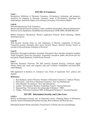 EIT-501: E-Commerce
Unit I :
Introduction: Definition of Electronic Commerce, E-Commerce: technology and prospects,
incentives for engaging in electronic commerce, needs of E-Commerce, advantages and
disadvantages, framework, Impact of E-commerce on business, E-Commerce Models.
Unit II:
Network Infrastructure for E- Commerce:
Internet and Intranet based E-commerce- Issues, problems and prospects, Network Infrastructure,
Network Access Equipments, Broadband telecommunication (ATM, ISDN, FRAME RELAY).
Mobile Commerce: Introduction, Wireless Application Protocol, WAP technology, Mobile
Information device.
Unit III
Web Security: Security Issues on web, Importance of Firewall, components of Firewall,
Transaction security, Emerging client server, Security Threats, Network Security, Factors to
consider in Firewall design, Limitation of Firewalls.
Unit IV
Encryption: Encryption techniques, Symmetric Encryption: Keys and data encryption standard,
Triple encryption, Secret key encryption; Asymmetric encryption: public and private pair key
encryption, Digital Signatures, Virtual Private Network.
Unit V
Electronic Payments: Overview, The SET protocol, Payment Gateway, certificate, digital
Tokens, Smart card, credit card, magnetic strip card, E-Checks, Credit/Debit card based EPS,
online Banking.
EDI Application in business, E- Commerce Law, Forms of Agreement, Govt. policies and
Agenda.
References:
1.
2.
3.
4.
5.
6.

Ravi Kalakota, Andrew Winston, “Frontiers of Electronic Commerce”, Addison- Wesley.
Pete Lohsin , John Vacca “Electronic Commerce”, New Age International
Goel, Ritendra “E-commerce”, New Age International
Laudon, “E-Commerce: Business, Technology, Society”, Pearson Education
Bajaj and Nag, “E-Commerce the cutting edge of Business”, TMH
Turban, “Electronic Commerce 2004: A Managerial Perspective”, Pearson Education

EIT-505 Information Security and Cyber Laws
UNIT-I
History of Information Systems and its Importance, basics, Changing Nature of Information
Systems, Need of Distributed Information Systems, Role of Internet and Web Services,
Information System Threats and attacks, Classification of Threats and Assessing Damages
17

 