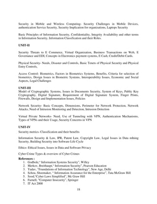 Security in Mobile and Wireless Computing- Security Challenges in Mobile Devices,
authentication Service Security, Security Implication for organizations, Laptops Security
Basic Principles of Information Security, Confidentiality, Integrity Availability and other terms
in Information Security, Information Classification and their Roles.
UNIT-II
Security Threats to E Commerce, Virtual Organization, Business Transactions on Web, E
Governance and EDI, Concepts in Electronics payment systems, E Cash, Credit/Debit Cards.
Physical Security- Needs, Disaster and Controls, Basic Tenets of Physical Security and Physical
Entry Controls,
Access Control- Biometrics, Factors in Biometrics Systems, Benefits, Criteria for selection of
biometrics, Design Issues in Biometric Systems, Interoperability Issues, Economic and Social
Aspects, Legal Challenges
UNIT-III
Model of Cryptographic Systems, Issues in Documents Security, System of Keys, Public Key
Cryptography, Digital Signature, Requirement of Digital Signature System, Finger Prints,
Firewalls, Design and Implementation Issues, Policies
Network Security- Basic Concepts, Dimensions, Perimeter for Network Protection, Network
Attacks, Need of Intrusion Monitoring and Detection, Intrusion Detection
Virtual Private Networks- Need, Use of Tunneling with VPN, Authentication Mechanisms,
Types of VPNs and their Usage, Security Concerns in VPN
UNIT-IV
Security metrics- Classification and their benefits
Information Security & Law, IPR, Patent Law, Copyright Law, Legal Issues in Data mIning
Security, Building Security into Software Life Cycle
Ethics- Ethical Issues, Issues in Data and Software Privacy
Cyber Crime Types & overview of Cyber Crimes
References :
1. Godbole,“ Information Systems Security”, Willey
2. Merkov, Breithaupt,“ Information Security”, Pearson Education
3. Yadav, “Foundations of Information Technology”, New Age, Delhi
4. Schou, Shoemaker, “ Information Assurance for the Enterprise”, Tata McGraw Hill
5. Sood,“Cyber Laws Simplified”, Mc Graw Hill
6. Furnell, “Computer Insecurity”, Springer
7. IT Act 2000
18

 