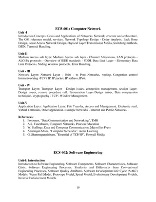 ECS-601: Computer Network
Unit -I
Introduction Concepts: Goals and Applications of Networks, Network structure and architecture,
The OSI reference model, services, Network Topology Design - Delay Analysis, Back Bone
Design, Local Access Network Design, Physical Layer Transmission Media, Switching methods,
ISDN, Terminal Handling.
Unit-II
Medium Access sub layer: Medium Access sub layer - Channel Allocations, LAN protocols ALOHA protocols - Overview of IEEE standards - FDDI. Data Link Layer - Elementary Data
Link Protocols, Sliding Window protocols, Error Handling.
Unit - III
Network Layer: Network Layer - Point - to Pont Networks, routing, Congestion control
Internetworking -TCP / IP, IP packet, IP address, IPv6.
Unit - IV
Transport Layer: Transport Layer - Design issues, connection management, session LayerDesign issues, remote procedure call. Presentation Layer-Design issues, Data compression
techniques, cryptography - TCP - Window Management.
Unit-V
Application Layer: Application Layer: File Transfer, Access and Management, Electronic mail,
Virtual Terminals, Other application. Example Networks - Internet and Public Networks.
References :
1. Forouzen, "Data Communication and Networking", TMH
2. A.S. Tanenbaum, Computer Networks, Pearson Education
3. W. Stallings, Data and Computer Communication, Macmillan Press
4. Anuranjan Misra, “Computer Networks”, Acme Learning
5. G. Shanmugarathinam, ”Essential of TCP/ IP”, Firewall Media

ECS-602: Software Engineering
Unit-I: Introduction
Introduction to Software Engineering, Software Components, Software Characteristics, Software
Crisis, Software Engineering Processes, Similarity and Differences from Conventional
Engineering Processes, Software Quality Attributes. Software Development Life Cycle (SDLC)
Models: Water Fall Model, Prototype Model, Spiral Model, Evolutionary Development Models,
Iterative Enhancement Models.
19

 