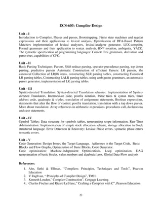 ECS-603: Compiler Design
Unit – I
Introduction to Compiler, Phases and passes, Bootstrapping, Finite state machines and regular
expressions and their applications to lexical analysis, Optimization of DFA-Based Pattern
Matchers implementation of lexical analyzers, lexical-analyzer generator, LEX-compiler,
Formal grammars and their application to syntax analysis, BNF notation, ambiguity, YACC.
The syntactic specification of programming languages: Context free grammars, derivation and
parse trees, capabilities of CFG.
Unit – II
Basic Parsing Techniques: Parsers, Shift reduce parsing, operator precedence parsing, top down
parsing, predictive parsers Automatic Construction of efficient Parsers: LR parsers, the
canonical Collection of LR(0) items, constructing SLR parsing tables, constructing Canonical
LR parsing tables, Constructing LALR parsing tables, using ambiguous grammars, an automatic
parser generator, implementation of LR parsing tables.
Unit – III
Syntax-directed Translation: Syntax-directed Translation schemes, Implementation of Syntaxdirected Translators, Intermediate code, postfix notation, Parse trees & syntax trees, three
address code, quadruple & triples, translation of assignment statements, Boolean expressions,
statements that alter the flow of control, postfix translation, translation with a top down parser.
More about translation: Array references in arithmetic expressions, procedures call, declarations
and case statements.
Unit – IV
Symbol Tables: Data structure for symbols tables, representing scope information. Run-Time
Administration: Implementation of simple stack allocation scheme, storage allocation in block
structured language. Error Detection & Recovery: Lexical Phase errors, syntactic phase errors
semantic errors.
Unit – V
Code Generation: Design Issues, the Target Language. Addresses in the Target Code, Basic
Blocks and Flow Graphs, Optimization of Basic Blocks, Code Generator.
Code optimization: Machine-Independent Optimizations, Loop optimization, DAG
representation of basic blocks, value numbers and algebraic laws, Global Data-Flow analysis
References:
1. Aho, Sethi & Ullman, "Compilers: Principles, Techniques and Tools”, Pearson
Education
2. V Raghvan, “ Principles of Compiler Design”, TMH
3. Kenneth Louden,” Compiler Construction”, Cengage Learning.
4.. Charles Fischer and Ricard LeBlanc,” Crafting a Compiler with C”, Pearson Education

21

 