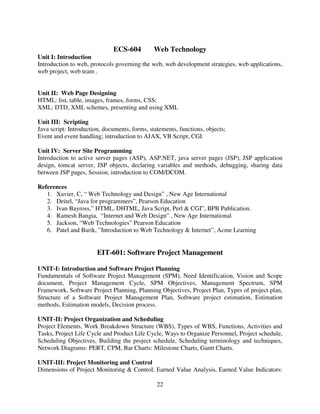 ECS-604

Web Technology

Unit I: Introduction
Introduction to web, protocols governing the web, web development strategies, web applications,
web project, web team .

Unit II: Web Page Designing
HTML: list, table, images, frames, forms, CSS;
XML: DTD, XML schemes, presenting and using XML
Unit III: Scripting
Java script: Introduction, documents, forms, statements, functions, objects;
Event and event handling; introduction to AJAX, VB Script, CGI
Unit IV: Server Site Programming
Introduction to active server pages (ASP), ASP.NET, java server pages (JSP), JSP application
design, tomcat server, JSP objects, declaring variables and methods, debugging, sharing data
between JSP pages, Session, introduction to COM/DCOM.
References
1. Xavier, C, “ Web Technology and Design” , New Age International
2. Deitel, “Java for programmers”, Pearson Education
3. Ivan Bayross,” HTML, DHTML, Java Script, Perl & CGI”, BPB Publication.
4. Ramesh Bangia, “Internet and Web Design” , New Age International
5. Jackson, “Web Technologies” Pearson Education
6. Patel and Barik, ”Introduction to Web Technology & Internet”, Acme Learning

EIT-601: Software Project Management
UNIT-I: Introduction and Software Project Planning
Fundamentals of Software Project Management (SPM), Need Identification, Vision and Scope
document, Project Management Cycle, SPM Objectives, Management Spectrum, SPM
Framework, Software Project Planning, Planning Objectives, Project Plan, Types of project plan,
Structure of a Software Project Management Plan, Software project estimation, Estimation
methods, Estimation models, Decision process.
UNIT-II: Project Organization and Scheduling
Project Elements, Work Breakdown Structure (WBS), Types of WBS, Functions, Activities and
Tasks, Project Life Cycle and Product Life Cycle, Ways to Organize Personnel, Project schedule,
Scheduling Objectives, Building the project schedule, Scheduling terminology and techniques,
Network Diagrams: PERT, CPM, Bar Charts: Milestone Charts, Gantt Charts.
UNIT-III: Project Monitoring and Control
Dimensions of Project Monitoring & Control, Earned Value Analysis, Earned Value Indicators:
22

 