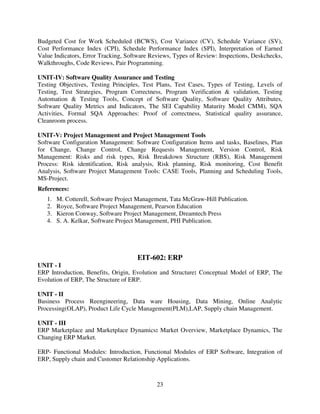 Budgeted Cost for Work Scheduled (BCWS), Cost Variance (CV), Schedule Variance (SV),
Cost Performance Index (CPI), Schedule Performance Index (SPI), Interpretation of Earned
Value Indicators, Error Tracking, Software Reviews, Types of Review: Inspections, Deskchecks,
Walkthroughs, Code Reviews, Pair Programming.
UNIT-IV: Software Quality Assurance and Testing
Testing Objectives, Testing Principles, Test Plans, Test Cases, Types of Testing, Levels of
Testing, Test Strategies, Program Correctness, Program Verification & validation, Testing
Automation & Testing Tools, Concept of Software Quality, Software Quality Attributes,
Software Quality Metrics and Indicators, The SEI Capability Maturity Model CMM), SQA
Activities, Formal SQA Approaches: Proof of correctness, Statistical quality assurance,
Cleanroom process.
UNIT-V: Project Management and Project Management Tools
Software Configuration Management: Software Configuration Items and tasks, Baselines, Plan
for Change, Change Control, Change Requests Management, Version Control, Risk
Management: Risks and risk types, Risk Breakdown Structure (RBS), Risk Management
Process: Risk identification, Risk analysis, Risk planning, Risk monitoring, Cost Benefit
Analysis, Software Project Management Tools: CASE Tools, Planning and Scheduling Tools,
MS-Project.
References:
1.
2.
3.
4.

M. Cotterell, Software Project Management, Tata McGraw-Hill Publication.
Royce, Software Project Management, Pearson Education
Kieron Conway, Software Project Management, Dreamtech Press
S. A. Kelkar, Software Project Management, PHI Publication.

EIT-602: ERP
UNIT - I
ERP Introduction, Benefits, Origin, Evolution and Structure: Conceptual Model of ERP, The
Evolution of ERP, The Structure of ERP.
UNIT - II
Business Process Reengineering, Data ware Housing, Data Mining, Online Analytic
Processing(OLAP), Product Life Cycle Management(PLM),LAP, Supply chain Management.
UNIT - III
ERP Marketplace and Marketplace Dynamics: Market Overview, Marketplace Dynamics, The
Changing ERP Market.
ERP- Functional Modules: Introduction, Functional Modules of ERP Software, Integration of
ERP, Supply chain and Customer Relationship Applications.

23

 