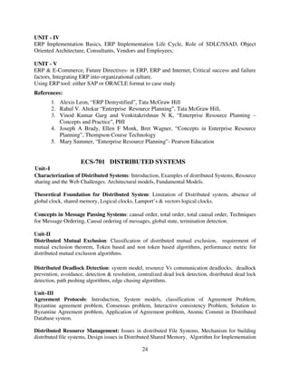 UNIT - IV
ERP Implementation Basics, ERP Implementation Life Cycle, Role of SDLC/SSAD, Object
Oriented Architecture, Consultants, Vendors and Employees,
UNIT - V
ERP & E-Commerce, Future Directives- in ERP, ERP and Internet, Critical success and failure
factors, Integrating ERP into organizational culture.
Using ERP tool: either SAP or ORACLE format to case study
References:
1. Alexis Leon, “ERP Demystified”, Tata McGraw Hill
2. Rahul V. Altekar “Enterprise Resource Planning”, Tata McGraw Hill,
3. Vinod Kumar Garg and Venkitakrishnan N K, “Enterprise Resource Planning –
Concepts and Practice”, PHI
4. Joseph A Brady, Ellen F Monk, Bret Wagner, “Concepts in Enterprise Resource
Planning”, Thompson Course Technology
5. Mary Summer, “Enterprise Resource Planning”- Pearson Education

ECS-701 DISTRIBUTED SYSTEMS
Unit–I
Characterization of Distributed Systems: Introduction, Examples of distributed Systems, Resource
sharing and the Web Challenges. Architectural models, Fundamental Models.
Theoretical Foundation for Distributed System: Limitation of Distributed system, absence of
global clock, shared memory, Logical clocks, Lamport’s & vectors logical clocks.

Concepts in Message Passing Systems: causal order, total order, total causal order, Techniques
for Message Ordering, Causal ordering of messages, global state, termination detection.
Unit-II
Distributed Mutual Exclusion: Classification of distributed mutual exclusion, requirement of
mutual exclusion theorem, Token based and non token based algorithms, performance metric for
distributed mutual exclusion algorithms.
Distributed Deadlock Detection: system model, resource Vs communication deadlocks, deadlock
prevention, avoidance, detection & resolution, centralized dead lock detection, distributed dead lock
detection, path pushing algorithms, edge chasing algorithms.
Unit–III
Agreement Protocols: Introduction, System models, classification of Agreement Problem,
Byzantine agreement problem, Consensus problem, Interactive consistency Problem, Solution to
Byzantine Agreement problem, Application of Agreement problem, Atomic Commit in Distributed
Database system.
Distributed Resource Management: Issues in distributed File Systems, Mechanism for building
distributed file systems, Design issues in Distributed Shared Memory, Algorithm for Implementation

24

 