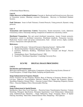 of Distributed Shared Memory.
Unit–IV
Failure Recovery in Distributed Systems: Concepts in Backward and Forward recovery, Recovery
in Concurrent systems, Obtaining consistent Checkpoints, Recovery in Distributed Database
Systems.
Fault Tolerance: Issues in Fault Tolerance, Commit Protocols, Voting protocols, Dynamic voting
protocols.
Unit –V
Transactions and Concurrency Control: Transactions, Nested transactions, Locks, Optimistic
Concurrency control, Timestamp ordering, Comparison of methods for concurrency control.
Distributed Transactions: Flat and nested distributed transactions, Atomic Commit protocols,
Concurrency control in distributed transactions, Distributed deadlocks, Transaction recovery.
Replication: System model and group communication, Fault - tolerant services, highly available
services, Transactions with replicated data.

References:
1. Singhal & Shivaratri, "Advanced Concept in Operating Systems", McGraw Hill
2. Ramakrishna,Gehrke,” Database Management Systems”, Mc Grawhill
3. Coulouris, Dollimore, Kindberg, "Distributed System: Concepts and Design”, Pearson
Education
4. Tenanuanbaum, Steen,” Distributed Systems”, PHI
5. Gerald Tel, "Distributed Algorithms", Cambridge University Press

ECS-702

DIGITAL IMAGE PROCESSING

UNIT-I
Introduction and Fundamentals
Motivation and Perspective, Applications, Components of Image Processing System, Element of
Visual Perception, A Simple Image Model, Sampling and Quantization.
Image Enhancement in Frequency Domain
Fourier Transform and the Frequency Domain, Basis of Filtering in Frequency Domain, Filters –
Low-pass, High-pass; Correspondence Between Filtering in Spatial and Frequency Domain;
Smoothing Frequency Domain Filters – Gaussian Lowpass Filters; Sharpening Frequency Domain
Filters – Gaussian Highpass Filters; Homomorphic Filtering.
UNIT-II
Image Enhancement in Spatial Domain
Introduction; Basic Gray Level Functions – Piecewise-Linear Transformation Functions: Contrast
Stretching; Histogram Specification; Histogram Equalization; Local Enhancement; Enhancement
using Arithmetic/Logic Operations – Image Subtraction, Image Averaging; Basics of Spatial
Filtering; Smoothing - Mean filter, Ordered Statistic Filter; Sharpening – The Laplacian.

25

 