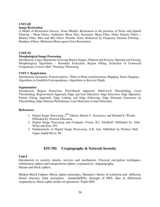 UNIT-III
Image Restoration
A Model of Restoration Process, Noise Models, Restoration in the presence of Noise only-Spatial
Filtering – Mean Filters: Arithmetic Mean filter, Geometric Mean Filter, Order Statistic Filters –
Median Filter, Max and Min filters; Periodic Noise Reduction by Frequency Domain Filtering –
Bandpass Filters; Minimum Mean-square Error Restoration.

UNIT-IV
Morphological Image Processing
Introduction, Logic Operations involving Binary Images, Dilation and Erosion, Opening and Closing,
Morphological Algorithms – Boundary Extraction, Region Filling, Extraction of Connected
Components, Convex Hull, Thinning, Thickening
UNIT-V Registration
Introduction, Geometric Transformation – Plane to Plane transformation, Mapping, Stereo Imaging –
Algorithms to Establish Correspondence, Algorithms to Recover Depth
Segmentation
Introduction, Region Extraction, Pixel-Based Approach, Multi-level Thresholding, Local
Thresholding, Region-based Approach, Edge and Line Detection: Edge Detection, Edge Operators,
Pattern Fitting Approach, Edge Linking and Edge Following, Edge Elements Extraction by
Thresholding, Edge Detector Performance, Line Detection, Corner Detection.

References:
nd

1. Digital Image Processing 2 Edition, Rafael C. Gonzalvez and Richard E. Woods.
Published by: Pearson Education.
2. Digital Image Processing and Computer Vision, R.J. Schalkoff. Published by: John
Wiley and Sons, NY.
3. Fundamentals of Digital Image Processing, A.K. Jain. Published by Prentice Hall,
Upper Saddle River, NJ.

EIT-701

Cryptography & Network Security

Unit-I
Introduction to security attacks, services and mechanism, Classical encryption techniquessubstitution ciphers and transposition ciphers, cryptanalysis, steganography,
Stream and block ciphers.
Modern Block Ciphers: Block ciphers principles, Shannon’s theory of confusion and diffusion,
fiestal structure, Data encryption standard(DES), Strength of DES, Idea of differential
cryptanalysis, block cipher modes of operations, Triple DES
26

 