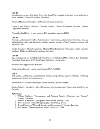 Unit-II
Introduction to group, field, finite field of the form GF(p), modular arithmetic, prime and relative
prime numbers, Extended Euclidean Algorithm,
Advanced Encryption Standard (AES) encryption and decryption
Fermat’s and Euler’s theorem, Primality testing, Chinese Remainder theorem, Discrete
Logarithmic Problem,
Principals of public key crypto systems, RSA algorithm, security of RSA
Unit-III
Message Authentication Codes: Authentication requirements, authentication functions, message
authentication code, hash functions, birthday attacks, security of hash functions, Secure hash
algorithm (SHA)
Digital Signatures: Digital Signatures, Elgamal Digital Signature Techniques, Digital signature
standards (DSS), proof of digital signature algorithm,
Unit-IV
Key Management and distribution: Symmetric key distribution, Diffie-Hellman Key Exchange,
Public key distribution, X.509 Certificates, Public key Infrastructure.
Authentication Applications: Kerberos
Electronic mail security: pretty good privacy (PGP), S/MIME.
Unit-V
IP Security: Architecture, Authentication header, Encapsulating security payloads, combining
security associations, key management.
Introduction to Secure Socket Layer, Secure electronic, transaction (SET)
.
System Security: Introductory idea of Intrusion, Intrusion detection, Viruses and related threats,
firewalls
References:
1. William Stallings, “Cryptography and Network Security: Principals and Practice”,
Pearson Education.
2. Behrouz A. Frouzan: Cryptography and Network Security, TMH
3. Bruce Schiener, “Applied Cryptography”. John Wiley & Sons
4. Bernard Menezes,” Network Security and Cryptography”, Cengage Learning.
5. Atul Kahate, “Cryptography and Network Security”, TMH

27

 
