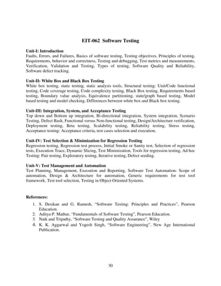 EIT-062 Software Testing
Unit-I: Introduction
Faults, Errors, and Failures, Basics of software testing, Testing objectives, Principles of testing,
Requirements, behavior and correctness, Testing and debugging, Test metrics and measurements,
Verification, Validation and Testing, Types of testing, Software Quality and Reliability,
Software defect tracking.
Unit-II: White Box and Black Box Testing
White box testing, static testing, static analysis tools, Structural testing: Unit/Code functional
testing, Code coverage testing, Code complexity testing, Black Box testing, Requirements based
testing, Boundary value analysis, Equivalence partitioning, state/graph based testing, Model
based testing and model checking, Differences between white box and Black box testing.
Unit-III: Integration, System, and Acceptance Testing
Top down and Bottom up integration, Bi-directional integration, System integration, Scenario
Testing, Defect Bash, Functional versus Non-functional testing, Design/Architecture verification,
Deployment testing, Beta testing, Scalability testing, Reliability testing, Stress testing,
Acceptance testing: Acceptance criteria, test cases selection and execution,
Unit-IV: Test Selection & Minimization for Regression Testing
Regression testing, Regression test process, Initial Smoke or Sanity test, Selection of regression
tests, Execution Trace, Dynamic Slicing, Test Minimization, Tools for regression testing, Ad hoc
Testing: Pair testing, Exploratory testing, Iterative testing, Defect seeding.
Unit-V: Test Management and Automation
Test Planning, Management, Execution and Reporting, Software Test Automation: Scope of
automation, Design & Architecture for automation, Generic requirements for test tool
framework, Test tool selection, Testing in Object Oriented Systems.

References:
1. S. Desikan and G. Ramesh, “Software Testing: Principles and Practices”, Pearson
Education.
2. Aditya P. Mathur, “Fundamentals of Software Testing”, Pearson Education.
3. Naik and Tripathy, “Software Testing and Quality Assurance”, Wiley
4. K. K. Aggarwal and Yogesh Singh, “Software Engineering”, New Age International
Publication.

30

 