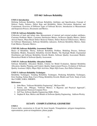 EIT-063 Software Reliability
UNIT-I: Introduction
Defining Software Reliability, Software Reliability Attributes and Specification, Concept of
Defects, Faults, Failures, Defect Rate and Reliability, Defect Prevention, Reduction, and
Containment, Overview of Different Types of Software Review, Introduction to Measurement
and Inspection Process, Documents and Metrics.
UNIT-II: Software Reliability Metrics
Collection of fault and failure data, Measurement of internal and external product attributes,
Customer Problems Metric, Customer Satisfaction Metrics, In-Process Quality Metrics: Defect
Arrival Pattern, Phase-Based Defect Removal Pattern, Defect Removal Effectiveness, Metrics
for Software Maintenance, Software Reliability indicators, Software Reliability Metrics, Static
Code Metrics, Dynamic Metrics.
UNIT-III: Software Reliability Assessment Models
Basics of Reliability Theory, Software Reliability Problem, Modeling Process, Software
Reliability Models, Parametric Reliability Growth Models, The Rayleigh Model, Exponential
Distribution and Software Reliability Growth Models, Software Quality Assessment Models:
Hierarchical Model of Software Quality Assessment.
UNIT-IV: Software Reliability Allocation Models
Software Reliability Allocation Models, Criteria for Model Evaluation, Optimal Reliability
Allocation, Quality Planning and Control, Quality Improvement Process, Evolution of Software
Quality Assurance (SQA), Major SQA Activities, Major SQA Issues, Zero Defect Software.
UNIT-V: Software Reliability Techniques
Reliability Techniques: Trending Reliability Techniques, Predicting Reliability Techniques,
Error Seeding, Failure Rate, Curve Fitting, Reliability Growth, Models and Tools: Study of tools
like CASRE, SARA, SMERFS.
References:
1. John Musa, “Software Reliability Engineering”, McGraw-Hill
2. Fenton, and Pfleeger, “Software Metrics: A Rigorous and Practical Approach”,
International Thomson Computer Press
3. Jeff Tian, Software Quality Engineering (SQE), Wiley
4. Stephen H. Kan, Metrics and Models in Software Quality Engineering, Addison-Wesley

ECS-071 COMPUTATIONAL GEOMETRY
UNIT-I
Convex hulls: construction in 2d and 3d, lower bounds; Triangulations: polygon triangulations,
representations, point-set triangulations, planar graphs

31

 