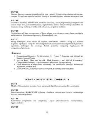UNIT-II
Voronoi diagrams: construction and applicat ions, variants; Delayney triangulations: divide-andconquer, flip and incremental algorithms, duality of Voronoi diagrams, min-max angle properties
UNIT-III
Geometric searching: point-location, fractional cascading, linear programming with prune and
search, finger trees, concatenable queues, segment trees, interval trees; Visibility: algorithms for
weak and strong visibility, visibility with reflections, art-gallery problems
UNIT-IV
Arrangements of lines: arrangements of hyper planes, zone theorems, many-faces complexity
and algorithms; Combinatorial geometry: Ham-sandwich cuts.
UNIT-V
Sweep techniques: plane sweep for segment intersections, Fortune's sweep for Voronoi
diagrams, topological sweep for line arrangements; Randomization in computational geometry:
algorithms, techniques for counting; Robust geometric computing, Applications of
computational geometry;
References:
1. Computational Geometry: An Introduction by Franco P. Preparata and Michael Ian
Shamos; Springer Verlag
2. Mark de Berg , Marc van Kreveld , Mark Overmars , and Otfried Schwarzkopf,
Computational Geometry, Algorithms and Applications , Springer-Verlag,
3. Ketan Mulmuley, Computational Geometry: An Introduction Through Randomized
Algorithms, Prentice-Hall
4. Joseph O'Rourke, Computational Geometry in C, Cambridge University Press
.

ECS-072 COMPUTATIONAL COMPLEXITY
UNIT-I
Models of Computation, resources (time and space), algorithms, computability, complexity.
UNIT-II
Complexity classes, P/NP/PSPACE, reduction s, hardness, completeness, hierarchy, relationships
between complexity classes.
UNIT-III
Randomized computation
Approximability.

and

complexity;

UNIT-IV
32

Logical

characterizations,

incompleteness;

 