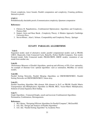 Circuit complexity, lower bounds; Parallel computation and complexity; Counting problems;
Interactive proofs.
UNIT-V
Probabilistically checkable proofs; Communication complexity; Quantum computation
References:
1. Christos H. Papadimitriou., Combinatorial Optimization: Algorithms and Complexity ,
Prentice-Hall
2. Sanjeev Arora and Boaz Barak , Complexity Theory: A Modern Approach, Cambridge
University Press
3. Steven Homer , Alan L. Selman , Computability and Complexity Theory , Springer

ECS-073 PARALLEL ALGORITHMS
Unit-I:
Sequential model, need of alternative model, parallel computational models such as PRAM,
LMCC, Hypercube, Cube Connected Cycle, Butterfly, Perfect Shuffle Computers, Tree model,
Pyramid model, Fully Connected model, PRAM-CREW, EREW models, simulation of one
model from another one.
Unit-II:
Performance Measures of Parallel Algorithms, speed-up and efficiency of PA, Cost- optimality,
An example of illustrate Cost- optimal algorithms- such as summation, Min/Max on various
models.
Unit-III:
Parallel Sorting Networks, Parallel Merging Algorithms on CREW/EREW/MCC, Parallel
Sorting Networks on CREW/EREW/MCC/, linear array
Unit-IV:
Parallel Searching Algorithm, Kth element, Kth element in X+Y on PRAM, Parallel Matrix
Transportation and Multiplication Algorithm on PRAM, MCC, Vector-Matrix Multiplication,
Solution of Linear Equation, Root finding.
Unit-V:
Graph Algorithms - Connected Graphs, search and traversal, Combinatorial AlgorithmsPermutation, Combinations, Derrangements.
References:
1. M.J. Quinn, “Designing Efficient Algorithms for Parallel Computer”, McGrawHill.
2. S.G. Akl, “Design and Analysis of Parallel Algorithms”
3. S.G. Akl, ”Parallel Sorting Algorithm” by Academic Press
33

 