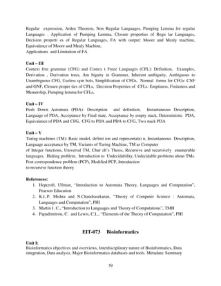 Regular expression, Arden Theorem, Non Regular Languages, Pumping Lemma for regular
Languages . Application of Pumping Lemma, Closure properties of Regu lar Languages,
Decision properti es of Regular Languages, FA with output: Moore and Mealy machine,
Equivalence of Moore and Mealy Machine,
Applications and Limitation of FA.
Unit – III
Context free grammar (CFG) and Contex t Freee Languages (CFL): Definition, Examples,
Derivation , Derivation trees, Am biguity in Grammer, Inherent ambiguity, Ambiguous to
Unambiguous CFG, Useless sym bols, Simplification of CFGs, Normal forms for CFGs: CNF
and GNF, Closure proper ties of CFLs, Decision Properties of CFLs: Emptiness, Finiteness and
Memership, Pumping lemma for CFLs,
Unit – IV
Push Down Automata (PDA): Description and definition, Instantaneous Description,
Language of PDA, Acceptance by Final state, Acceptance by empty stack, Deterministic PDA,
Equivalence of PDA and CFG, CFG to PDA and PDA to CFG, Two stack PDA
Unit – V
Turing machines (TM): Basic model, definit ion and representatio n, Instantaneous Description,
Language acceptance by TM, Variants of Turing Machine, TM as Computer
of Integer functions, Universal TM, Chur ch’s Thesis, Recursive and recursively enumerable
languages, Halting problem, Introduction to Undecidability, Undecidable problems about TMs.
Post correspondence problem (PCP), Modified PCP, Introduction
to recursive function theory
References:
1. Hopcroft, Ullman, “Introduction to Automata Theory, Languages and Computation”,
Pearson Education
2. K.L.P. Mishra and N.Chandrasekaran, “Theory of Computer Science : Automata,
Languages and Computation”, PHI
3. Martin J. C., “Introduction to Languages and Theory of Computations”, TMH
4. Papadimitrou, C. and Lewis, C.L., “Elements of the Theory of Computation”, PHI

EIT-073

Bioinformatics

Unit I:
Bioinformatics objectives and overviews, Interdisciplinary nature of Bioinformatics, Data
integration, Data analysis, Major Bioinformatics databases and tools. Metadata: Summary
39

 